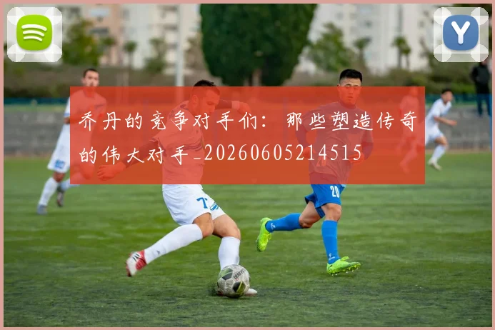 乔丹的竞争对手们:那些塑造传奇的伟大对手_20260605214515