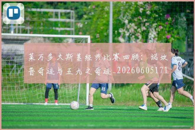 莱万多夫斯基经典比赛回顾:诺坎普奇迹与五九之奇迹_20260605171410