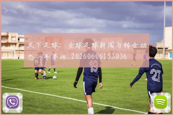 天下足球：全球足球新闻与转会动态一手资讯_20260606153036
