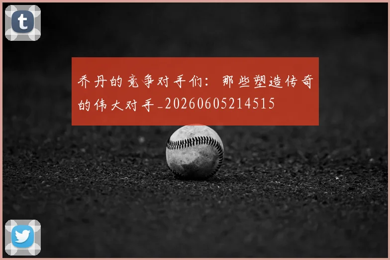 乔丹的竞争对手们:那些塑造传奇的伟大对手_20260605214515