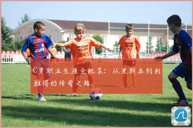 C罗职业生涯全纪录：从里斯本到利雅得的传奇之路
