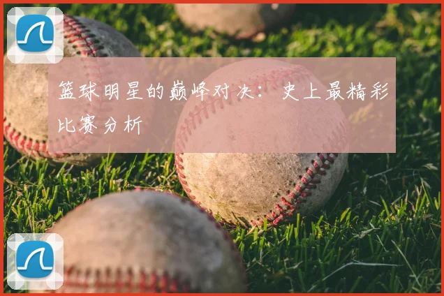 篮球明星的巅峰对决:史上最精彩比赛分析