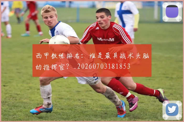 西甲教练排名：谁是最具战术头脑的指挥官？_20260703181853