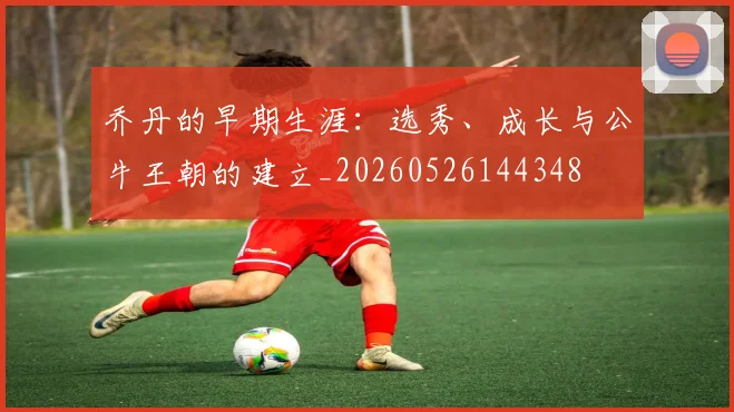 乔丹的早期生涯:选秀、成长与公牛王朝的建立_20260526144348