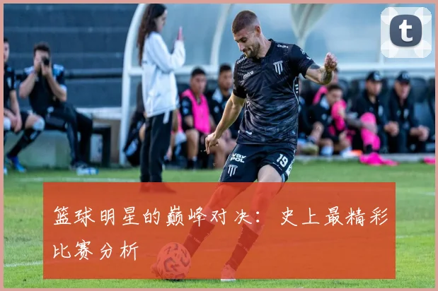 篮球明星的巅峰对决:史上最精彩比赛分析