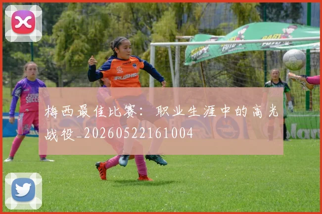 梅西最佳比赛:职业生涯中的高光战役_20260522161004