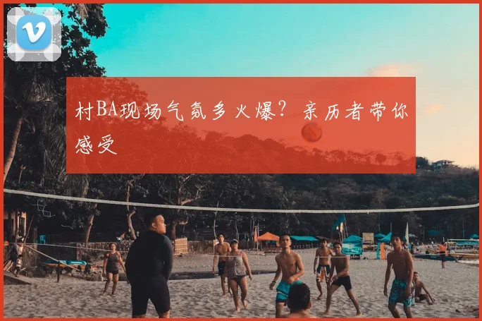 村BA现场气氛多火爆?亲历者带你感受